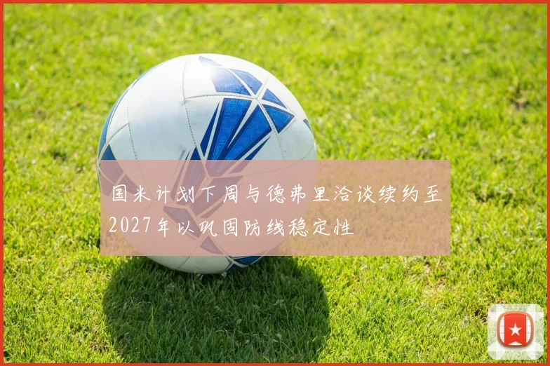 国米计划下周与德弗里洽谈续约至2027年以巩固防线稳定性