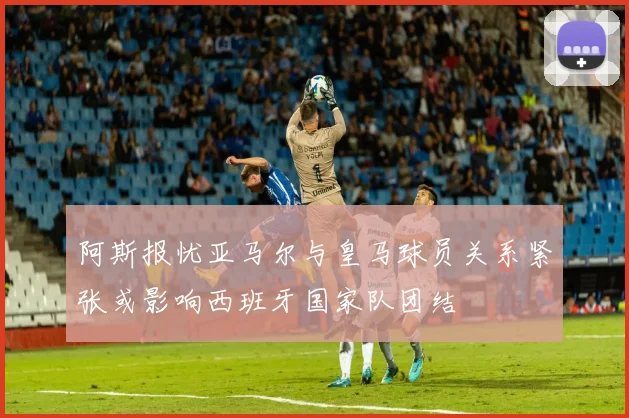 阿斯报忧亚马尔与皇马球员关系紧张或影响西班牙国家队团结