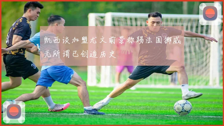 凯西谈加盟尤文前景称踢法国挪威无所谓已创造历史