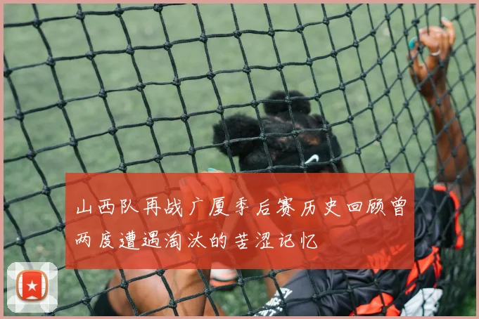 山西队再战广厦季后赛历史回顾曾两度遭遇淘汰的苦涩记忆