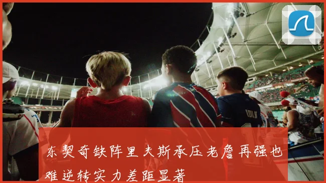 东契奇缺阵里夫斯承压老詹再强也难逆转实力差距显著