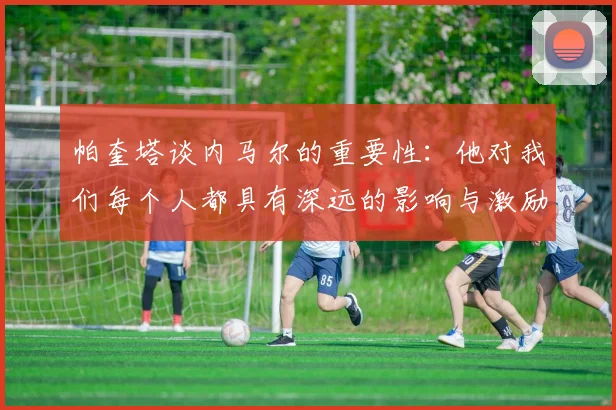 帕奎塔谈内马尔的重要性：他对我们每个人都具有深远的影响与激励