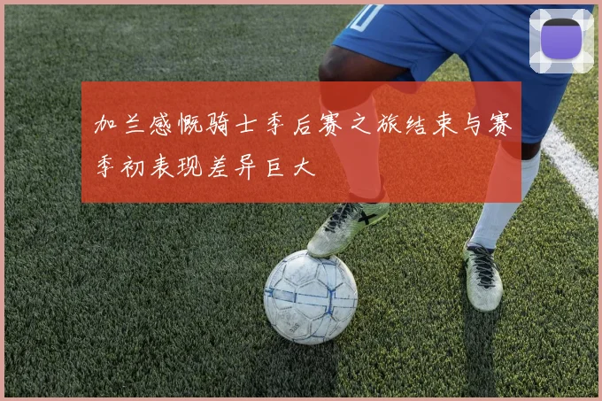 加兰感慨骑士季后赛之旅结束与赛季初表现差异巨大