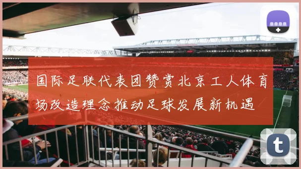 国际足联代表团赞赏北京工人体育场改造理念推动足球发展新机遇