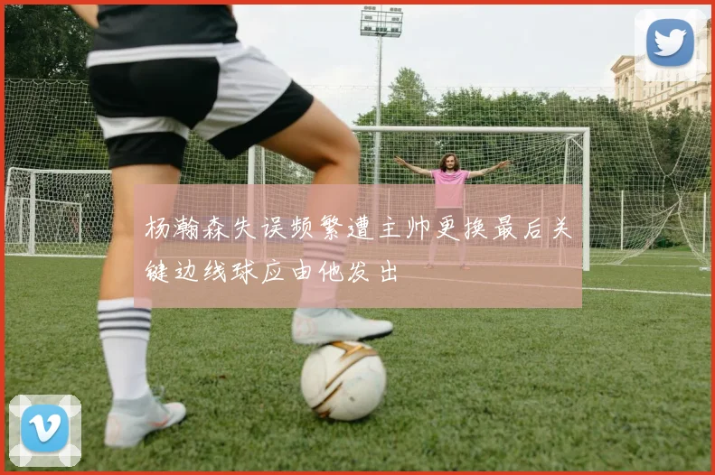 杨瀚森失误频繁遭主帅更换最后关键边线球应由他发出