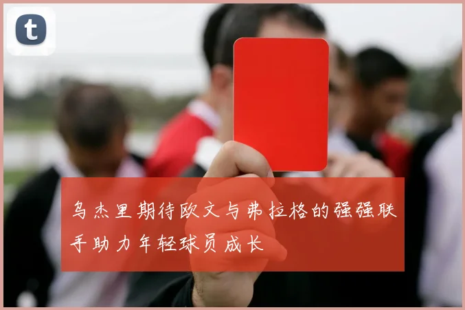 乌杰里期待欧文与弗拉格的强强联手助力年轻球员成长