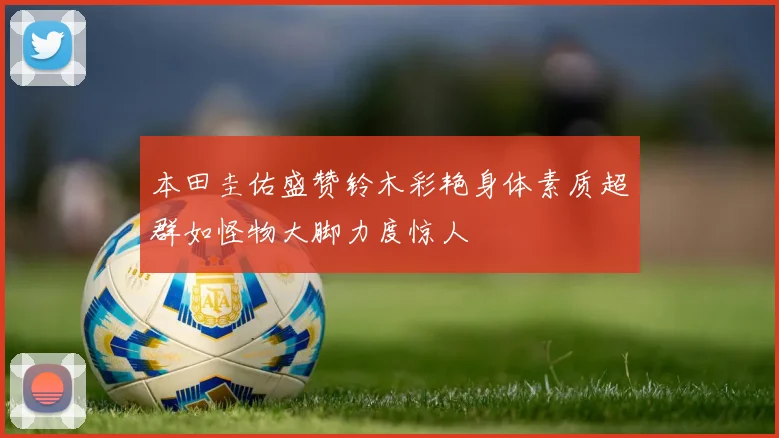 本田圭佑盛赞铃木彩艳身体素质超群如怪物大脚力度惊人