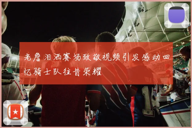 老詹泪洒赛场致敬视频引发感动回忆骑士队往昔荣耀